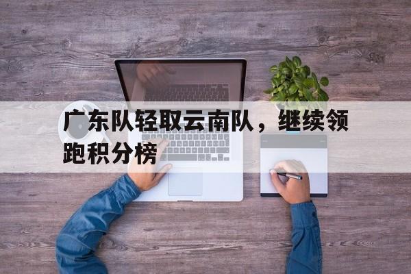 关于广东队轻取云南队，继续领跑积分榜的信息
