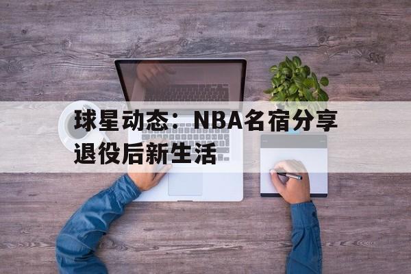 球星动态：NBA名宿分享退役后新生活(nba球星退役后收入哪里来)