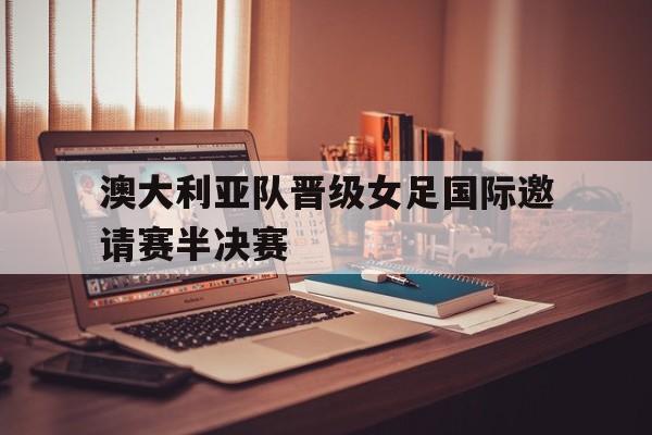 九州官方网站-澳大利亚队晋级女足国际邀请赛半决赛