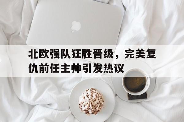 九州官方网站-关于北欧强队狂胜晋级，完美复仇前任主帅引发热议的信息