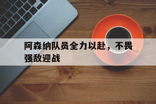 九州娱乐官网-阿森纳队员全力以赴，不畏强敌迎战的简单介绍